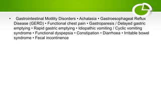 • Gastrointestinal Motility Disorders • Achalasia • Gastroesophageal Reflux
Disease (GERD) • Functional chest pain • Gastroparesis / Delayed gastric
emptying • Rapid gastric emptying • Idiopathic vomiting / Cyclic vomiting
syndrome • Functional dyspepsia • Constipation • Diarrhoea • Irritable bowel
syndrome • Fecal incontinence
 