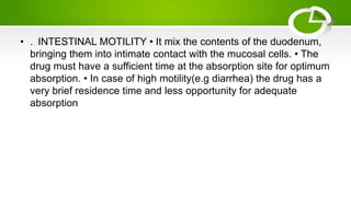 • . INTESTINAL MOTILITY • It mix the contents of the duodenum,
bringing them into intimate contact with the mucosal cells. • The
drug must have a sufficient time at the absorption site for optimum
absorption. • In case of high motility(e.g diarrhea) the drug has a
very brief residence time and less opportunity for adequate
absorption
 