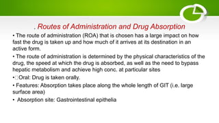 . Routes of Administration and Drug Absorption
• The route of administration (ROA) that is chosen has a large impact on how
fast the drug is taken up and how much of it arrives at its destination in an
active form.
• The route of administration is determined by the physical characteristics of the
drug, the speed at which the drug is absorbed, as well as the need to bypass
hepatic metabolism and achieve high conc. at particular sites
• Oral: Drug is taken orally.
• Features: Absorption takes place along the whole length of GIT (i.e. large
surface area)
• Absorption site: Gastrointestinal epithelia
 