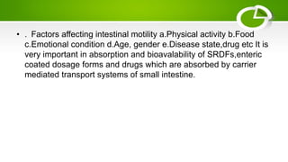 • . Factors affecting intestinal motility a.Physical activity b.Food
c.Emotional condition d.Age, gender e.Disease state,drug etc It is
very important in absorption and bioavalability of SRDFs,enteric
coated dosage forms and drugs which are absorbed by carrier
mediated transport systems of small intestine.
 