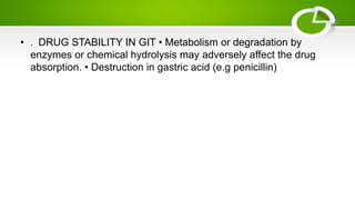 • . DRUG STABILITY IN GIT • Metabolism or degradation by
enzymes or chemical hydrolysis may adversely affect the drug
absorption. • Destruction in gastric acid (e.g penicillin)
 