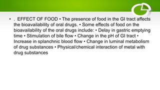 • . EFFECT OF FOOD • The presence of food in the GI tract affects
the bioavailability of oral drugs. • Some effects of food on the
bioavailability of the oral drugs include: • Delay in gastric emptying
time • Stimulation of bile flow • Change in the pH of GI tract •
Increase in splanchnic blood flow • Change in luminal metabolism
of drug substances • Physical/chemical interaction of metal with
drug substances
 