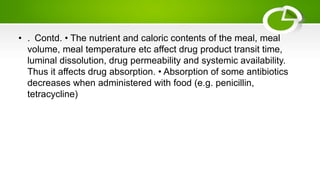 • . Contd. • The nutrient and caloric contents of the meal, meal
volume, meal temperature etc affect drug product transit time,
luminal dissolution, drug permeability and systemic availability.
Thus it affects drug absorption. • Absorption of some antibiotics
decreases when administered with food (e.g. penicillin,
tetracycline)
 