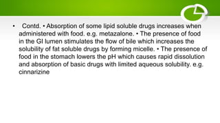 • Contd. • Absorption of some lipid soluble drugs increases when
administered with food. e.g. metazalone. • The presence of food
in the GI lumen stimulates the flow of bile which increases the
solubility of fat soluble drugs by forming micelle. • The presence of
food in the stomach lowers the pH which causes rapid dissolution
and absorption of basic drugs with limited aqueous solubility. e.g.
cinnarizine
 