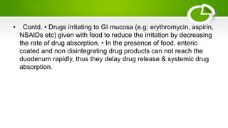 • Contd. • Drugs irritating to GI mucosa (e.g: erythromycin, aspirin,
NSAIDs etc) given with food to reduce the irritation by decreasing
the rate of drug absorption. • In the presence of food, enteric
coated and non disintegrating drug products can not reach the
duodenum rapidly, thus they delay drug release & systemic drug
absorption.
 