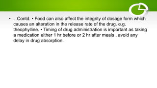 • . Contd. • Food can also affect the integrity of dosage form which
causes an alteration in the release rate of the drug. e.g.
theophylline. • Timing of drug administration is important as taking
a medication either 1 hr before or 2 hr after meals , avoid any
delay in drug absorption.
 