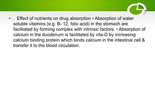 • . Effect of nutrients on drug absorption • Absorption of water
soluble vitamins (e.g. B- 12, folic acid) in the stomach are
facilitated by forming complex with intrinsic factors. • Absorption of
calcium in the duodenum is facilitated by vita-D by increasing
calcium binding protein which binds calcium in the intestinal cell &
transfer it to the blood circulation.
 