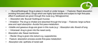 • . Buccal/Sublingual: Drug is place in mouth or under tongue. Features: Rapid absorption
avoiding first-pass effect. Drugs which are highly lipid-soluble and subject to high first-pass
effect if swallowed are given through this route (e.g. Nitroglycerine)
• Absorption site: Buccal/ Sublingual mucosa
• Inhalation: The drug is inhaled and absorbed through the lungs Features: large surface
area and rapid absorption -Avoids first pass-metabolism.
• -Volatile and gaseous drugs are given in this route (e.g Absorption site: Alveoli of lung
• Intranasal: drug is given into the nasal cavity
• Absorption site: Nasal membrane
• Rectal: Drug is given into rectum e.g. suppositories
• Feature: absorption process avoids first-pass metabolism
• Absorption site: epithelia of rectal wall
 