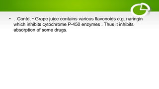 • . Contd. • Grape juice contains various flavonoids e.g. naringin
which inhibits cytochrome P-450 enzymes . Thus it inhibits
absorption of some drugs.
 