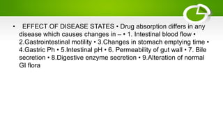 • EFFECT OF DISEASE STATES • Drug absorption differs in any
disease which causes changes in – • 1. Intestinal blood flow •
2.Gastrointestinal motility • 3.Changes in stomach emptying time •
4.Gastric Ph • 5.Intestinal pH • 6. Permeability of gut wall • 7. Bile
secretion • 8.Digestive enzyme secretion • 9.Alteration of normal
GI flora
 