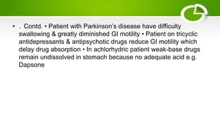 • . Contd. • Patient with Parkinson’s disease have difficulty
swallowing & greatly diminished GI motility • Patient on tricyclic
antidepressants & antipsychotic drugs reduce GI motility which
delay drug absorption • In achlorhydric patient weak-base drugs
remain undissolved in stomach because no adequate acid e.g.
Dapsone
 