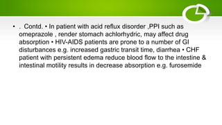 • . Contd. • In patient with acid reflux disorder ,PPI such as
omeprazole , render stomach achlorhydric, may affect drug
absorption • HIV-AIDS patients are prone to a number of GI
disturbances e.g. increased gastric transit time, diarrhea • CHF
patient with persistent edema reduce blood flow to the intestine &
intestinal motility results in decrease absorption e.g. furosemide
 