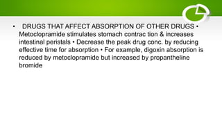 • DRUGS THAT AFFECT ABSORPTION OF OTHER DRUGS •
Metoclopramide stimulates stomach contrac tion & increases
intestinal peristals • Decrease the peak drug conc. by reducing
effective time for absorption • For example, digoxin absorption is
reduced by metoclopramide but increased by propantheline
bromide
 