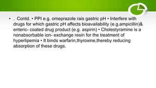 • . Contd. • PPI e.g. omeprazole rais gastric pH • Interfere with
drugs for which gastric pH affects bioavailability (e.g.ampicillin)&
enteric- coated drug product (e.g. aspirin) • Cholestyramine is a
nonabsorbable ion- exchange resin for the treatment of
hyperlipemia • It binds warfarin,thyroxine,thereby reducing
absorption of these drugs.
 