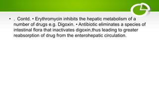 • . Contd. • Erythromycin inhibits the hepatic metabolism of a
number of drugs e.g. Digoxin. • Antibiotic eliminates a species of
intestinal flora that inactivates digoxin,thus leading to greater
reabsorption of drug from the enterohepatic circulation.
 