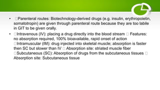 • Parenteral routes: Biotechnology-derived drugs (e.g. insulin, erythropoietin,
somatotropin) are given through parenteral route because they are too labile
in GIT to be given orally.
• Intravenous (IV): placing a drug directly into the blood stream Features:
no absorption required, 100% bioavailable, rapid onset of action
Intramuscular (IM): drug injected into skeletal muscle; absorption is faster
then SC but slower than IV Absorption site: striated muscle fiber
Subcutaneous (SC): Absorption of drugs from the subcutaneous tissues
Absorption site: Subcutaneous tissue
 