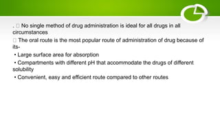 . No single method of drug administration is ideal for all drugs in all
circumstances
The oral route is the most popular route of administration of drug because of
its-
• Large surface area for absorption
• Compartments with different pH that accommodate the drugs of different
solubility
• Convenient, easy and efficient route compared to other routes
 