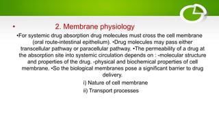 • 2. Membrane physiology
•For systemic drug absorption drug molecules must cross the cell membrane
(oral route-intestinal epithelium). •Drug molecules may pass either
transcellular pathway or paracellular pathway. •The permeability of a drug at
the absorption site into systemic circulation depends on : -molecular structure
and properties of the drug. -physical and biochemical properties of cell
membrane. •So the biological membranes pose a significant barrier to drug
delivery.
i) Nature of cell membrane
ii) Transport processes
 