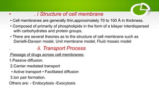 • . i Structure of cell membrane
• Cell membranes are generally thin,approximately 70 to 100 Å in thickness.
• Composed of primarily of phospholipids in the form of a bilayer interdispersed
with carbohydrates and protein groups.
• There are several theories as to the structure of cell membrane such as
Danielli-Davson model, Unit membrane model, Fluid mosaic model
. ii. Transport Process
Passage of drugs across cell membranes:
1.Passive diffusion.
2.Carrier mediated transport
• Active transport • Facilitated diffusion
3.Ion pair formation.
Others are: - Endocytosis -Exocytosis
 