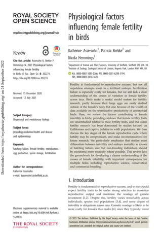 royalsocietypublishing.org/journal/rsos
Review
Cite this article: Assersohn K, Brekke P,
Hemmings N. 2021 Physiological factors
influencing female fertility
in birds. R. Soc. Open Sci. 8: 202274.
https://doi.org/10.1098/rsos.202274
Received: 15 December 2020
Accepted: 12 July 2021
Subject Category:
Organismal and evolutionary biology
Subject Areas:
physiology/evolution/health and disease
and epidemiology
Keywords:
hatching failure, female fertility, reproduction,
egg production, sperm storage, fertilization
Author for correspondence:
Katherine Assersohn
e-mail: kassersohn1@sheffield.ac.uk
Electronic supplementary material is available
online at https://doi.org/10.6084/m9.figshare.c.
5527110.
Physiological factors
influencing female fertility
in birds
Katherine Assersohn1
, Patricia Brekke2
and
Nicola Hemmings1
1
Department of Animal and Plant Sciences, University of Sheffield, Sheffield S10 2TN, UK
2
Institute of Zoology, Zoological Society of London, Regents Park, London NW1 4RY, UK
KA, 0000-0002-1085-0266; PB, 0000-0001-6298-3194;
NH, 0000-0003-2418-3625
Fertility is fundamental to reproductive success, but not all
copulation attempts result in a fertilized embryo. Fertilization
failure is especially costly for females, but we still lack a clear
understanding of the causes of variation in female fertility
across taxa. Birds make a useful model system for fertility
research, partly because their large eggs are easily studied
outside of the female’s body, but also because of the wealth of
data available on the reproductive productivity of commercial
birds. Here, we review the factors contributing to female
infertility in birds, providing evidence that female fertility traits
are understudied relative to male fertility traits, and that avian
fertility research has been dominated by studies focused on
Galliformes and captive (relative to wild) populations. We then
discuss the key stages of the female reproductive cycle where
fertility may be compromised, and make recommendations for
future research. We particularly emphasize that studies must
differentiate between infertility and embryo mortality as causes
of hatching failure, and that non-breeding individuals should
be monitored more routinely where possible. This review lays
the groundwork for developing a clearer understanding of the
causes of female infertility, with important consequences for
multiple fields including reproductive science, conservation
and commercial breeding.
1. Introduction
Fertility is fundamental to reproductive success, and so we should
expect fertility traits to be under strong selection to maximize
reproductive output and minimize the wastage of gamete
investment [1,2]. Despite this, fertility varies remarkably across
individuals, species and populations [3,4], and some degree of
infertility is ubiquitous across taxa. Gametic wastage is likely to be
more costly for females than males [4], since they typically invest
© 2021 The Authors. Published by the Royal Society under the terms of the Creative
Commons Attribution License http://creativecommons.org/licenses/by/4.0/, which permits
unrestricted use, provided the original author and source are credited.
Downloaded
from
https://royalsocietypublishing.org/
on
24
September
2022
 