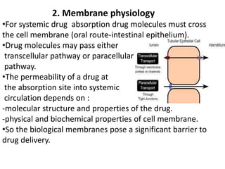 2. Membrane physiology
•For systemic drug absorption drug molecules must cross
the cell membrane (oral route-intestinal epithelium).
•Drug molecules may pass either
transcellular pathway or paracellular
pathway.
•The permeability of a drug at
the absorption site into systemic
circulation depends on :
-molecular structure and properties of the drug.
-physical and biochemical properties of cell membrane.
•So the biological membranes pose a significant barrier to
drug delivery.
 
