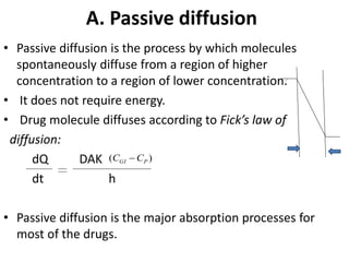 A. Passive diffusion
• Passive diffusion is the process by which molecules
spontaneously diffuse from a region of higher
concentration to a region of lower concentration.
• It does not require energy.
• Drug molecule diffuses according to Fick’s law of
diffusion:
dQ DAK
dt h
• Passive diffusion is the major absorption processes for
most of the drugs.
)( PGI CC 
 