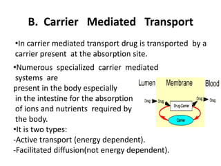 B. Carrier Mediated Transport
•In carrier mediated transport drug is transported by a
carrier present at the absorption site.
•Numerous specialized carrier mediated
systems are
present in the body especially
in the intestine for the absorption
of ions and nutrients required by
the body.
•It is two types:
-Active transport (energy dependent).
-Facilitated diffusion(not energy dependent).
 