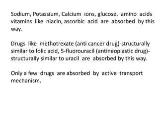Sodium, Potassium, Calcium ions, glucose, amino acids
vitamins like niacin, ascorbic acid are absorbed by this
way.
Drugs like methotrexate (anti cancer drug)-structurally
similar to folic acid, 5-fluorouracil (antineoplastic drug)-
structurally similar to uracil are absorbed by this way.
Only a few drugs are absorbed by active transport
mechanism.
 