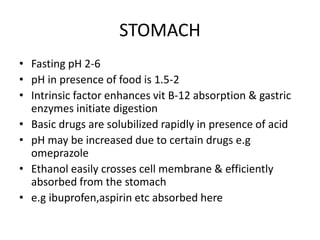 STOMACH
• Fasting pH 2-6
• pH in presence of food is 1.5-2
• Intrinsic factor enhances vit B-12 absorption & gastric
enzymes initiate digestion
• Basic drugs are solubilized rapidly in presence of acid
• pH may be increased due to certain drugs e.g
omeprazole
• Ethanol easily crosses cell membrane & efficiently
absorbed from the stomach
• e.g ibuprofen,aspirin etc absorbed here
 