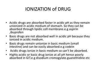 IONIZATION of DRUG
• Acidic drugs are absorbed faster in acidic pH as they remain
unionized in acidic medium of stomach. So they can be
absorbed through lipidic cell membrane.e.g aspirin
,ibuprofen
• Basic drugs are not absorbed well in acidic pH because they
ionized in acidic medium.
• Basic drugs remain unionize in basic medium (small
intestine) and can be easily absorbed.e.g codein
• Acidic drugs ionize in basic medium so can’t be absorbed.
• Highly acidic or basic drug ionize at all pH hence poorly
absorbed in GIT.e.g disodium cromogylate.guanethidine etc
 