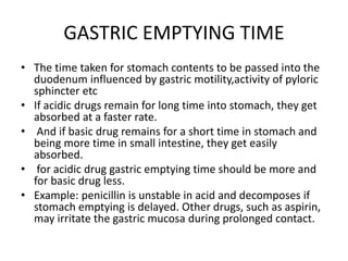 GASTRIC EMPTYING TIME
• The time taken for stomach contents to be passed into the
duodenum influenced by gastric motility,activity of pyloric
sphincter etc
• If acidic drugs remain for long time into stomach, they get
absorbed at a faster rate.
• And if basic drug remains for a short time in stomach and
being more time in small intestine, they get easily
absorbed.
• for acidic drug gastric emptying time should be more and
for basic drug less.
• Example: penicillin is unstable in acid and decomposes if
stomach emptying is delayed. Other drugs, such as aspirin,
may irritate the gastric mucosa during prolonged contact.
 