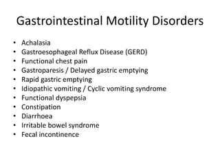 Gastrointestinal Motility Disorders
• Achalasia
• Gastroesophageal Reflux Disease (GERD)
• Functional chest pain
• Gastroparesis / Delayed gastric emptying
• Rapid gastric emptying
• Idiopathic vomiting / Cyclic vomiting syndrome
• Functional dyspepsia
• Constipation
• Diarrhoea
• Irritable bowel syndrome
• Fecal incontinence
 