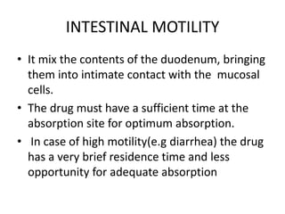 INTESTINAL MOTILITY
• It mix the contents of the duodenum, bringing
them into intimate contact with the mucosal
cells.
• The drug must have a sufficient time at the
absorption site for optimum absorption.
• In case of high motility(e.g diarrhea) the drug
has a very brief residence time and less
opportunity for adequate absorption
 