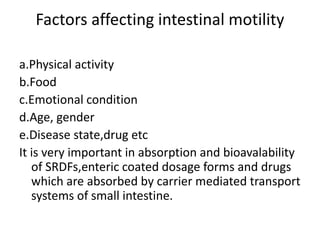 Factors affecting intestinal motility
a.Physical activity
b.Food
c.Emotional condition
d.Age, gender
e.Disease state,drug etc
It is very important in absorption and bioavalability
of SRDFs,enteric coated dosage forms and drugs
which are absorbed by carrier mediated transport
systems of small intestine.
 
