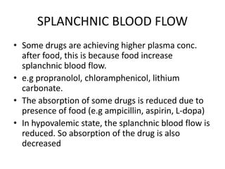 SPLANCHNIC BLOOD FLOW
• Some drugs are achieving higher plasma conc.
after food, this is because food increase
splanchnic blood flow.
• e.g propranolol, chloramphenicol, lithium
carbonate.
• The absorption of some drugs is reduced due to
presence of food (e.g ampicillin, aspirin, L-dopa)
• In hypovalemic state, the splanchnic blood flow is
reduced. So absorption of the drug is also
decreased
 