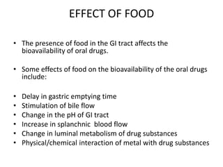 EFFECT OF FOOD
• The presence of food in the GI tract affects the
bioavailability of oral drugs.
• Some effects of food on the bioavailability of the oral drugs
include:
• Delay in gastric emptying time
• Stimulation of bile flow
• Change in the pH of GI tract
• Increase in splanchnic blood flow
• Change in luminal metabolism of drug substances
• Physical/chemical interaction of metal with drug substances
 