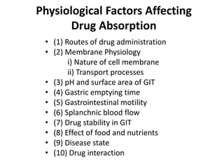 Physiological Factors Affecting
Drug Absorption
• (1) Routes of drug administration
• (2) Membrane Physiology
i) Nature of cell membrane
ii) Transport processes
• (3) pH and surface area of GIT
• (4) Gastric emptying time
• (5) Gastrointestinal motility
• (6) Splanchnic blood flow
• (7) Drug stability in GIT
• (8) Effect of food and nutrients
• (9) Disease state
• (10) Drug interaction
 
