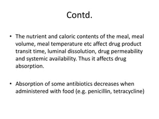 Contd.
• The nutrient and caloric contents of the meal, meal
volume, meal temperature etc affect drug product
transit time, luminal dissolution, drug permeability
and systemic availability. Thus it affects drug
absorption.
• Absorption of some antibiotics decreases when
administered with food (e.g. penicillin, tetracycline)
 