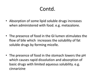 Contd.
• Absorption of some lipid soluble drugs increases
when administered with food. e.g. metazalone.
• The presence of food in the GI lumen stimulates the
flow of bile which increases the solubility of fat
soluble drugs by forming micelle.
• The presence of food in the stomach lowers the pH
which causes rapid dissolution and absorption of
basic drugs with limited aqueous solubility. e.g.
cinnarizine
 