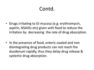 Contd.
• Drugs irritating to GI mucosa (e.g: erythromycin,
aspirin, NSAIDs etc) given with food to reduce the
irritation by decreasing the rate of drug absorption.
• In the presence of food, enteric coated and non
disintegrating drug products can not reach the
duodenum rapidly, thus they delay drug release &
systemic drug absorption.
 