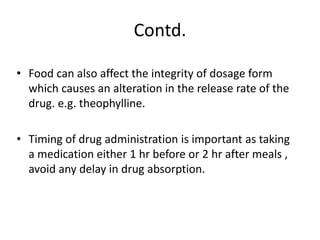 Contd.
• Food can also affect the integrity of dosage form
which causes an alteration in the release rate of the
drug. e.g. theophylline.
• Timing of drug administration is important as taking
a medication either 1 hr before or 2 hr after meals ,
avoid any delay in drug absorption.
 