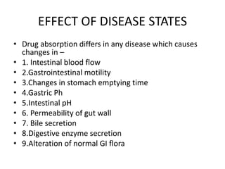 EFFECT OF DISEASE STATES
• Drug absorption differs in any disease which causes
changes in –
• 1. Intestinal blood flow
• 2.Gastrointestinal motility
• 3.Changes in stomach emptying time
• 4.Gastric Ph
• 5.Intestinal pH
• 6. Permeability of gut wall
• 7. Bile secretion
• 8.Digestive enzyme secretion
• 9.Alteration of normal GI flora
 