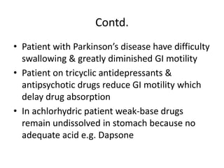 Contd.
• Patient with Parkinson’s disease have difficulty
swallowing & greatly diminished GI motility
• Patient on tricyclic antidepressants &
antipsychotic drugs reduce GI motility which
delay drug absorption
• In achlorhydric patient weak-base drugs
remain undissolved in stomach because no
adequate acid e.g. Dapsone
 