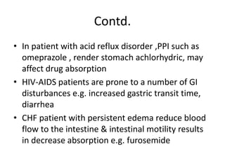 Contd.
• In patient with acid reflux disorder ,PPI such as
omeprazole , render stomach achlorhydric, may
affect drug absorption
• HIV-AIDS patients are prone to a number of GI
disturbances e.g. increased gastric transit time,
diarrhea
• CHF patient with persistent edema reduce blood
flow to the intestine & intestinal motility results
in decrease absorption e.g. furosemide
 