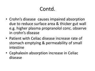 Contd.
• Crohn’s disease causes impaired absorption
due to reduce surface area & thicker gut wall
e.g. higher plasma propranolol conc. observe
in crohn’s disease
• Patient with Celiac disease increase rate of
stomach emptying & permeability of small
intestine
• Cephalexin absorption increase in Celiac
disease
 
