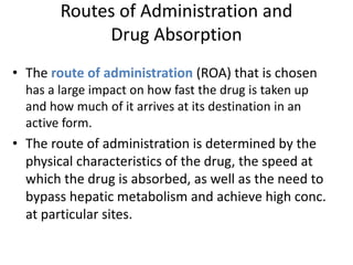 Routes of Administration and
Drug Absorption
• The route of administration (ROA) that is chosen
has a large impact on how fast the drug is taken up
and how much of it arrives at its destination in an
active form.
• The route of administration is determined by the
physical characteristics of the drug, the speed at
which the drug is absorbed, as well as the need to
bypass hepatic metabolism and achieve high conc.
at particular sites.
 