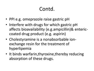 Contd.
• PPI e.g. omeprazole raise gastric pH
• Interfere with drugs for which gastric pH
affects bioavailability (e.g.ampicillin)& enteric-
coated drug product (e.g. aspirin)
• Cholestyramine is a nonabsorbable ion-
exchange resin for the treatment of
hyperlipemia
• It binds warfarin,thyroxine,thereby reducing
absorption of these drugs.
 