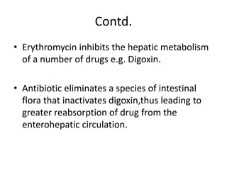 Contd.
• Erythromycin inhibits the hepatic metabolism
of a number of drugs e.g. Digoxin.
• Antibiotic eliminates a species of intestinal
flora that inactivates digoxin,thus leading to
greater reabsorption of drug from the
enterohepatic circulation.
 