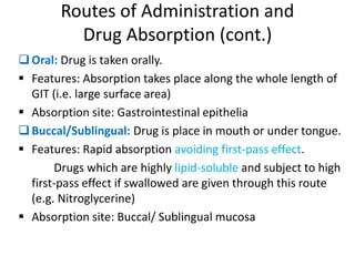 Routes of Administration and
Drug Absorption (cont.)
Oral: Drug is taken orally.
 Features: Absorption takes place along the whole length of
GIT (i.e. large surface area)
 Absorption site: Gastrointestinal epithelia
Buccal/Sublingual: Drug is place in mouth or under tongue.
 Features: Rapid absorption avoiding first-pass effect.
Drugs which are highly lipid-soluble and subject to high
first-pass effect if swallowed are given through this route
(e.g. Nitroglycerine)
 Absorption site: Buccal/ Sublingual mucosa
 