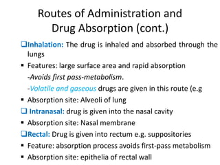 Routes of Administration and
Drug Absorption (cont.)
Inhalation: The drug is inhaled and absorbed through the
lungs
 Features: large surface area and rapid absorption
-Avoids first pass-metabolism.
-Volatile and gaseous drugs are given in this route (e.g
 Absorption site: Alveoli of lung
 Intranasal: drug is given into the nasal cavity
 Absorption site: Nasal membrane
Rectal: Drug is given into rectum e.g. suppositories
 Feature: absorption process avoids first-pass metabolism
 Absorption site: epithelia of rectal wall
 